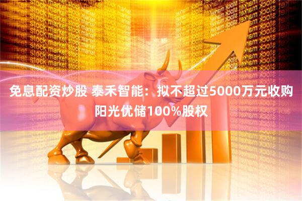 免息配资炒股 泰禾智能：拟不超过5000万元收购阳光优储100%股权