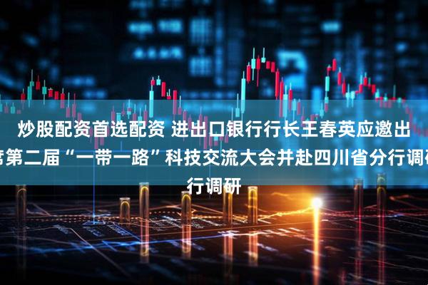 炒股配资首选配资 进出口银行行长王春英应邀出席第二届“一带一路”科技交流大会并赴四川省分行调研