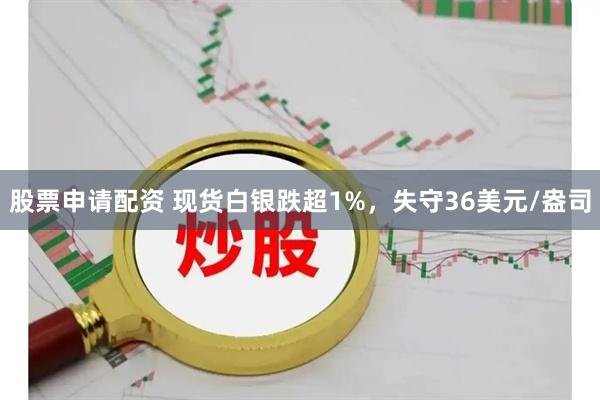 股票申请配资 现货白银跌超1%，失守36美元/盎司