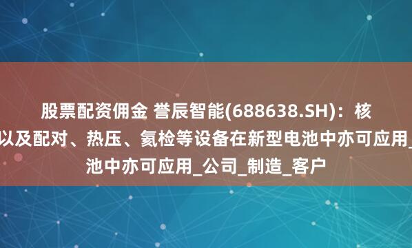 股票配资佣金 誉辰智能(688638.SH)：核心产品包膜设备以及配对、热压、氦检等设备在新型电池中亦可应用_公司_制造_客户