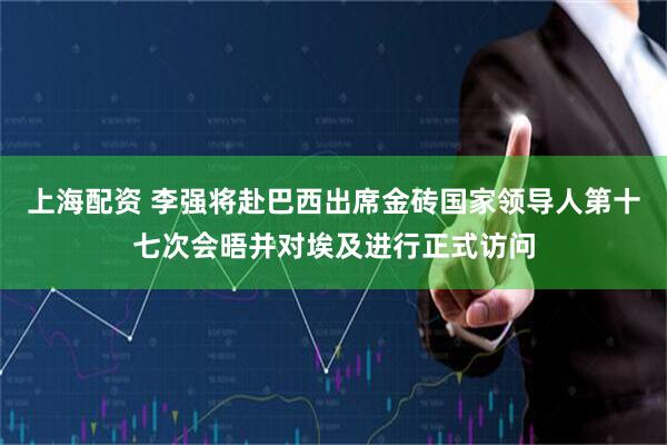上海配资 李强将赴巴西出席金砖国家领导人第十七次会晤并对埃及进行正式访问