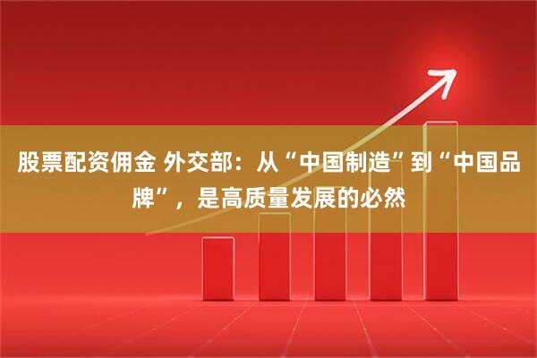 股票配资佣金 外交部：从“中国制造”到“中国品牌”，是高质量发展的必然