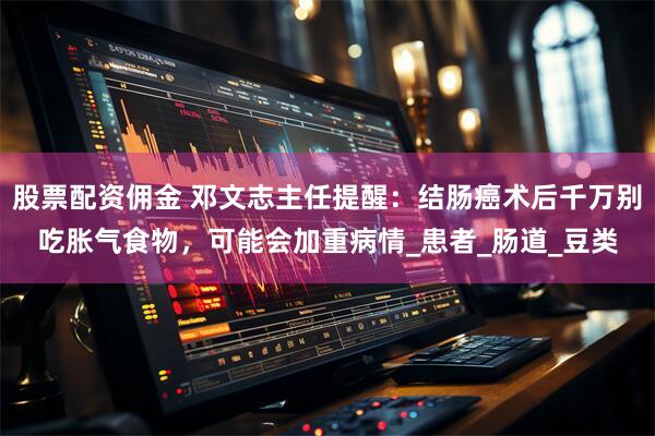 股票配资佣金 邓文志主任提醒：结肠癌术后千万别吃胀气食物，可能会加重病情_患者_肠道_豆类