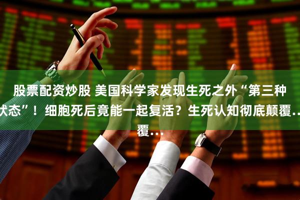 股票配资炒股 美国科学家发现生死之外“第三种状态”！细胞死后竟能一起复活？生死认知彻底颠覆…