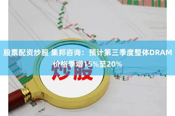 股票配资炒股 集邦咨询：预计第三季度整体DRAM价格季增15%至20%