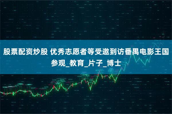 股票配资炒股 优秀志愿者等受邀到访番禺电影王国参观_教育_片子_博士