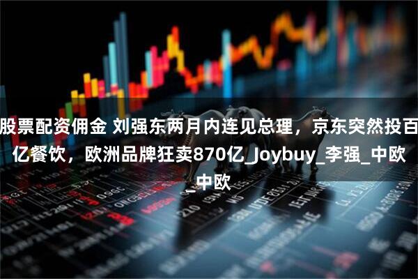 股票配资佣金 刘强东两月内连见总理，京东突然投百亿餐饮，欧洲品牌狂卖870亿_Joybuy_李强_中欧