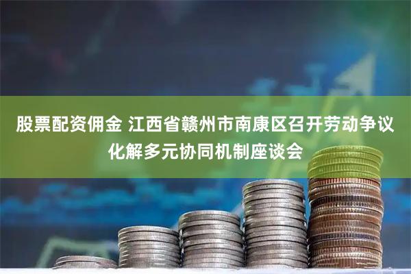 股票配资佣金 江西省赣州市南康区召开劳动争议化解多元协同机制座谈会