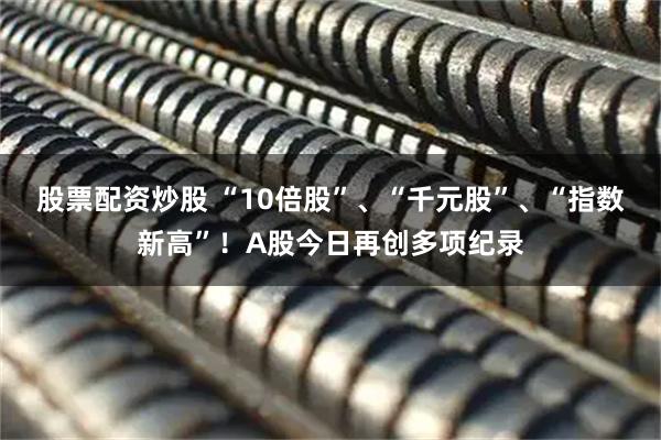 股票配资炒股 “10倍股”、“千元股”、“指数新高”！A股今日再创多项纪录