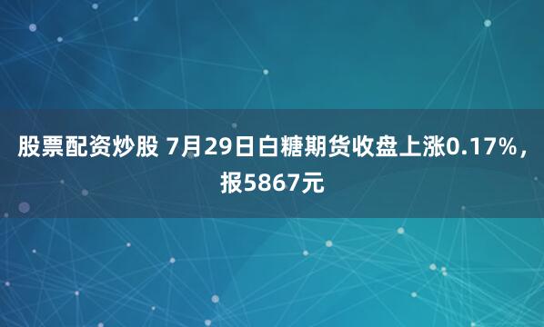 股票配资炒股 7月29日白糖期货收盘上涨0.17%，报5867元