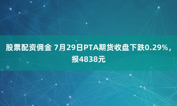 股票配资佣金 7月29日PTA期货收盘下跌0.29%，报4838元