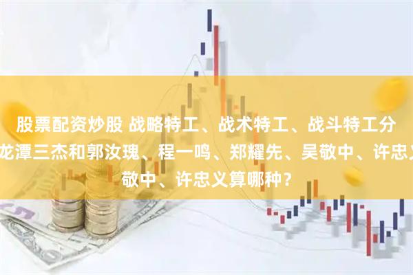 股票配资炒股 战略特工、战术特工、战斗特工分工不同：龙潭三杰和郭汝瑰、程一鸣、郑耀先、吴敬中、许忠义算哪种？