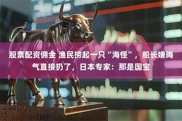 股票配资佣金 渔民捞起一只“海怪”，船长嫌晦气直接扔了，日本专家：那是国宝