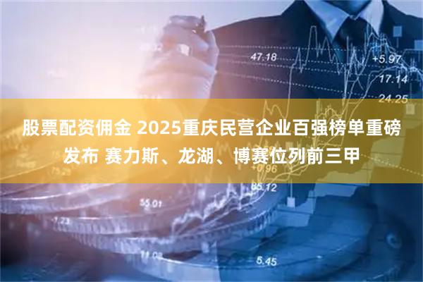 股票配资佣金 2025重庆民营企业百强榜单重磅发布 赛力斯、龙湖、博赛位列前三甲