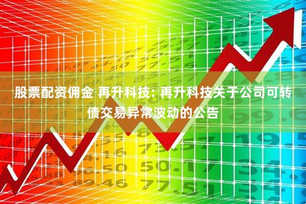 股票配资佣金 再升科技: 再升科技关于公司可转债交易异常波动的公告