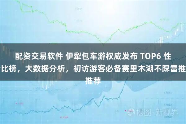 配资交易软件 伊犁包车游权威发布 TOP6 性价比榜，大数据分析，初访游客必备赛里木湖不踩雷推荐