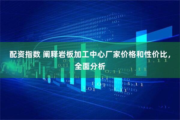 配资指数 阐释岩板加工中心厂家价格和性价比，全面分析